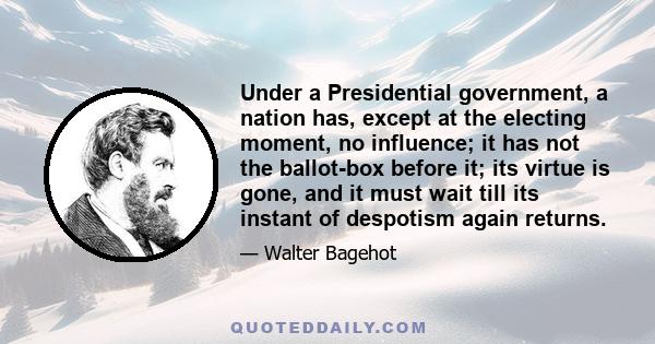 Under a Presidential government, a nation has, except at the electing moment, no influence; it has not the ballot-box before it; its virtue is gone, and it must wait till its instant of despotism again returns.