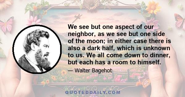 We see but one aspect of our neighbor, as we see but one side of the moon; in either case there is also a dark half, which is unknown to us. We all come down to dinner, but each has a room to himself.