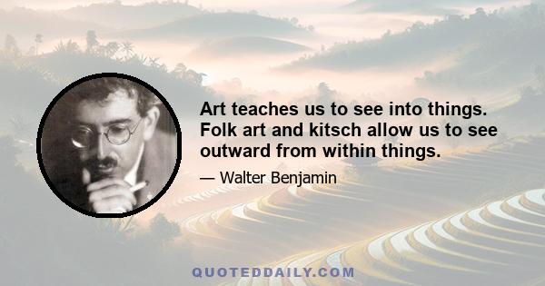 Art teaches us to see into things. Folk art and kitsch allow us to see outward from within things.