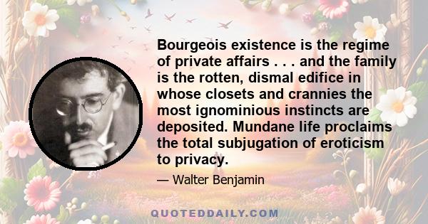 Bourgeois existence is the regime of private affairs . . . and the family is the rotten, dismal edifice in whose closets and crannies the most ignominious instincts are deposited. Mundane life proclaims the total