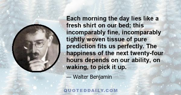 Each morning the day lies like a fresh shirt on our bed; this incomparably fine, incomparably tightly woven tissue of pure prediction fits us perfectly. The happiness of the next twenty-four hours depends on our