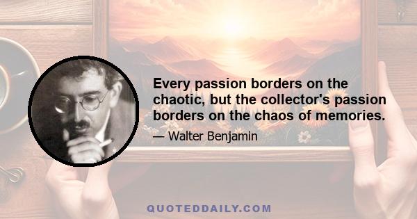 Every passion borders on the chaotic, but the collector's passion borders on the chaos of memories.