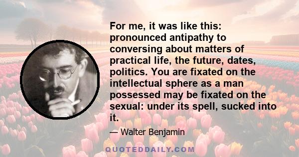 For me, it was like this: pronounced antipathy to conversing about matters of practical life, the future, dates, politics. You are fixated on the intellectual sphere as a man possessed may be fixated on the sexual: