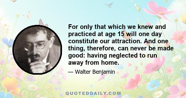 For only that which we knew and practiced at age 15 will one day constitute our attraction. And one thing, therefore, can never be made good: having neglected to run away from home.