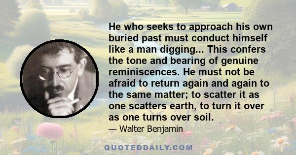 He who seeks to approach his own buried past must conduct himself like a man digging... This confers the tone and bearing of genuine reminiscences. He must not be afraid to return again and again to the same matter; to