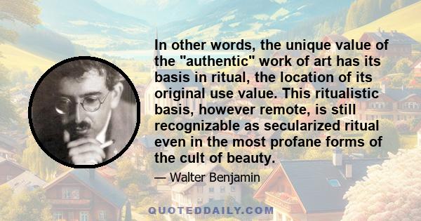 In other words, the unique value of the authentic work of art has its basis in ritual, the location of its original use value. This ritualistic basis, however remote, is still recognizable as secularized ritual even in