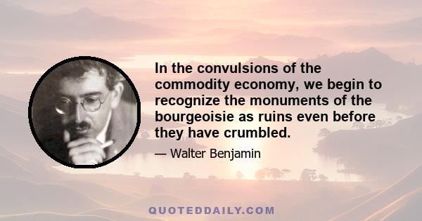 In the convulsions of the commodity economy, we begin to recognize the monuments of the bourgeoisie as ruins even before they have crumbled.