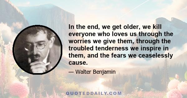 In the end, we get older, we kill everyone who loves us through the worries we give them, through the troubled tenderness we inspire in them, and the fears we ceaselessly cause.