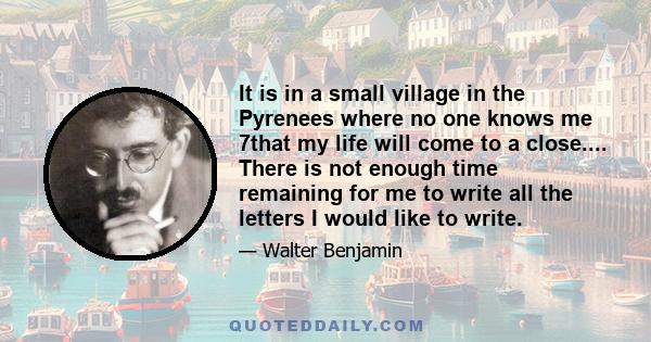 It is in a small village in the Pyrenees where no one knows me 7that my life will come to a close.... There is not enough time remaining for me to write all the letters I would like to write.