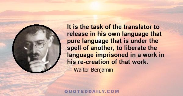 It is the task of the translator to release in his own language that pure language that is under the spell of another, to liberate the language imprisoned in a work in his re-creation of that work.