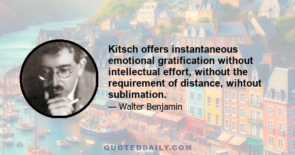 Kitsch offers instantaneous emotional gratification without intellectual effort, without the requirement of distance, wihtout sublimation.