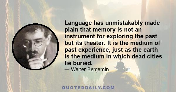 Language has unmistakably made plain that memory is not an instrument for exploring the past but its theater. It is the medium of past experience, just as the earth is the medium in which dead cities lie buried.