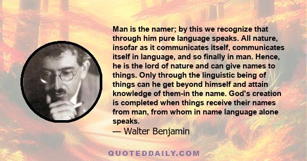 Man is the namer; by this we recognize that through him pure language speaks. All nature, insofar as it communicates itself, communicates itself in language, and so finally in man. Hence, he is the lord of nature and