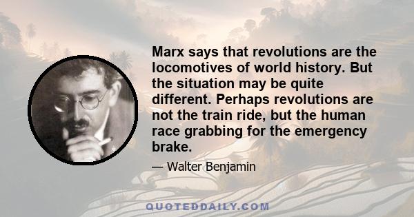 Marx says that revolutions are the locomotives of world history. But the situation may be quite different. Perhaps revolutions are not the train ride, but the human race grabbing for the emergency brake.