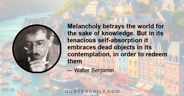 Melancholy betrays the world for the sake of knowledge. But in its tenacious self-absorption it embraces dead objects in its contemplation, in order to redeem them