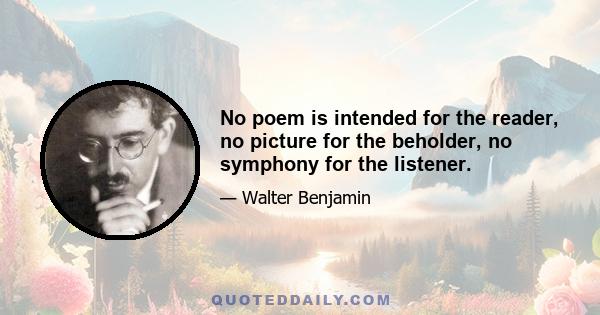 No poem is intended for the reader, no picture for the beholder, no symphony for the listener.