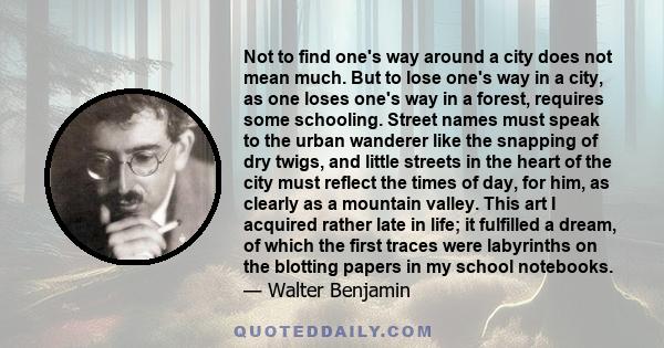 Not to find one's way around a city does not mean much. But to lose one's way in a city, as one loses one's way in a forest, requires some schooling. Street names must speak to the urban wanderer like the snapping of