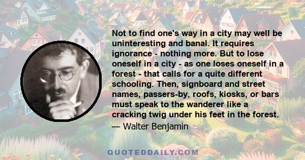 Not to find one's way in a city may well be uninteresting and banal. It requires ignorance - nothing more. But to lose oneself in a city - as one loses oneself in a forest - that calls for a quite different schooling.