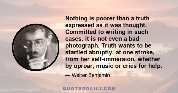 Nothing is poorer than a truth expressed as it was thought. Committed to writing in such cases, it is not even a bad photograph. Truth wants to be startled abruptly, at one stroke, from her self-immersion, whether by