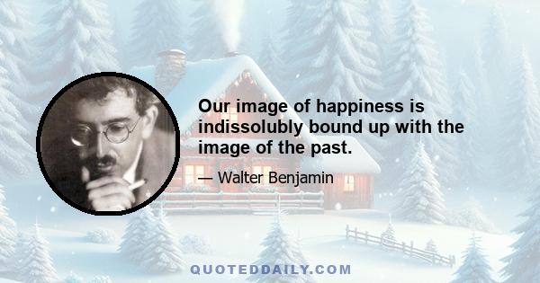 Our image of happiness is indissolubly bound up with the image of the past.