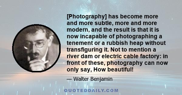 [Photography] has become more and more subtle, more and more modern, and the result is that it is now incapable of photographing a tenement or a rubbish heap without transfiguring it. Not to mention a river dam or