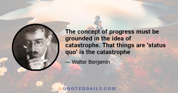 The concept of progress must be grounded in the idea of catastrophe. That things are 'status quo' is the catastrophe