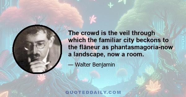 The crowd is the veil through which the familiar city beckons to the flâneur as phantasmagoria-now a landscape, now a room.