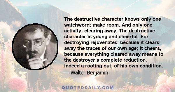 The destructive character knows only one watchword: make room. And only one activity: clearing away. The destructive character is young and cheerful. For destroying rejuvenates, because it clears away the traces of our