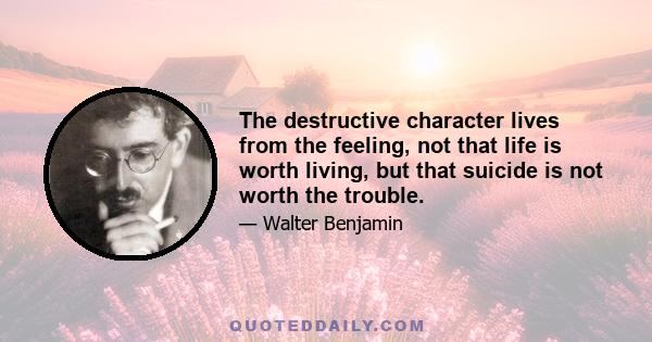 The destructive character lives from the feeling, not that life is worth living, but that suicide is not worth the trouble.