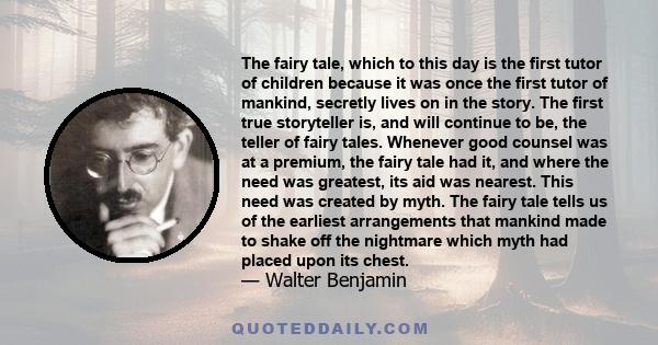 The fairy tale, which to this day is the first tutor of children because it was once the first tutor of mankind, secretly lives on in the story. The first true storyteller is, and will continue to be, the teller of