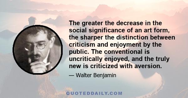 The greater the decrease in the social significance of an art form, the sharper the distinction between criticism and enjoyment by the public. The conventional is uncritically enjoyed, and the truly new is criticized