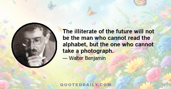 The illiterate of the future will not be the man who cannot read the alphabet, but the one who cannot take a photograph.