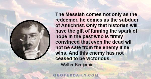 The Messiah comes not only as the redeemer, he comes as the subduer of Antichrist. Only that historian will have the gift of fanning the spark of hope in the past who is firmly convinced that even the dead will not be