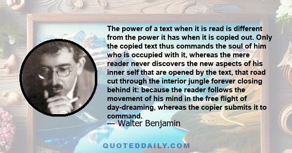 The power of a text when it is read is different from the power it has when it is copied out. Only the copied text thus commands the soul of him who is occupied with it, whereas the mere reader never discovers the new