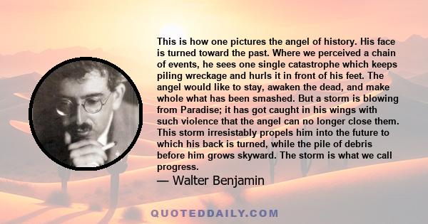 This is how one pictures the angel of history. His face is turned toward the past. Where we perceived a chain of events, he sees one single catastrophe which keeps piling wreckage and hurls it in front of his feet. The