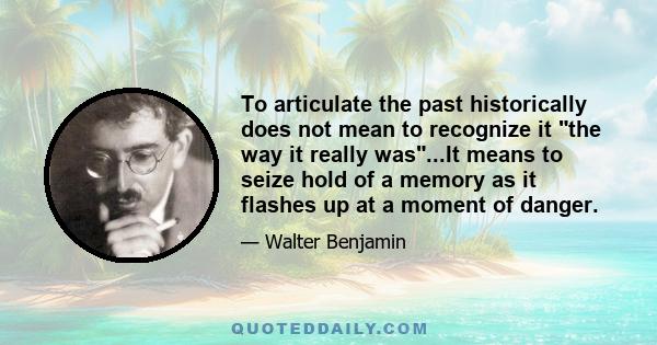 To articulate the past historically does not mean to recognize it the way it really was...It means to seize hold of a memory as it flashes up at a moment of danger.