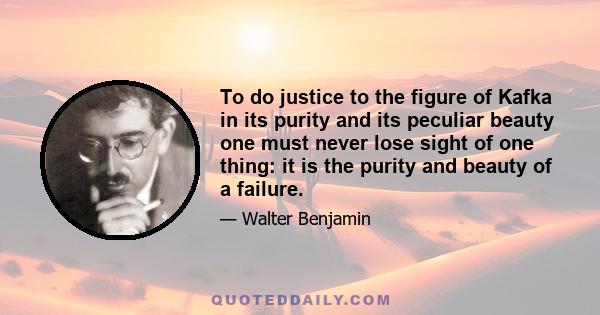 To do justice to the figure of Kafka in its purity and its peculiar beauty one must never lose sight of one thing: it is the purity and beauty of a failure.