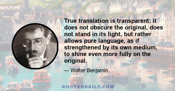 True translation is transparent: it does not obscure the original, does not stand in its light, but rather allows pure language, as if strengthened by its own medium, to shine even more fully on the original.