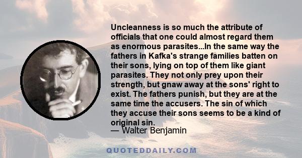 Uncleanness is so much the attribute of officials that one could almost regard them as enormous parasites...In the same way the fathers in Kafka's strange families batten on their sons, lying on top of them like giant