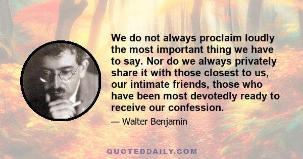 We do not always proclaim loudly the most important thing we have to say. Nor do we always privately share it with those closest to us, our intimate friends, those who have been most devotedly ready to receive our