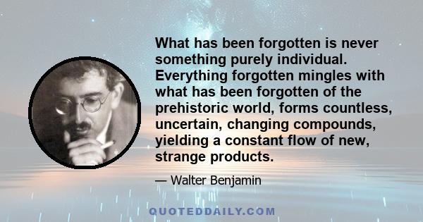 What has been forgotten is never something purely individual. Everything forgotten mingles with what has been forgotten of the prehistoric world, forms countless, uncertain, changing compounds, yielding a constant flow