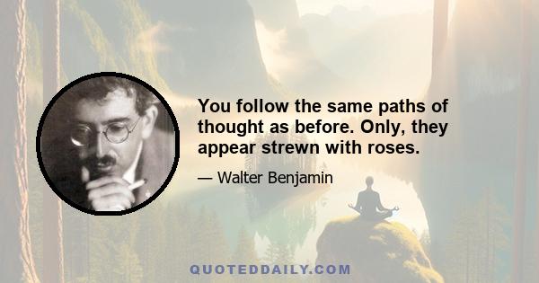 You follow the same paths of thought as before. Only, they appear strewn with roses.