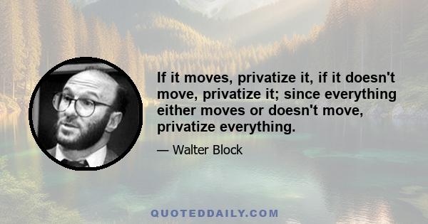 If it moves, privatize it, if it doesn't move, privatize it; since everything either moves or doesn't move, privatize everything.