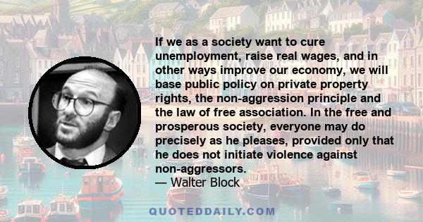 If we as a society want to cure unemployment, raise real wages, and in other ways improve our economy, we will base public policy on private property rights, the non-aggression principle and the law of free association. 