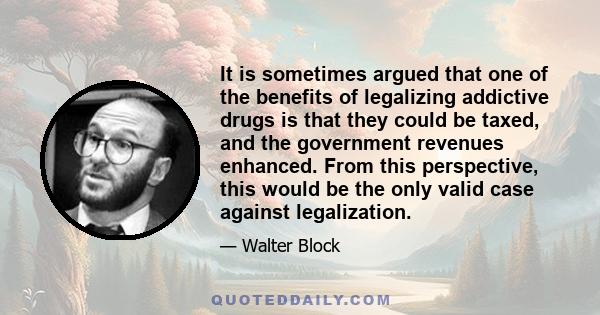 It is sometimes argued that one of the benefits of legalizing addictive drugs is that they could be taxed, and the government revenues enhanced. From this perspective, this would be the only valid case against