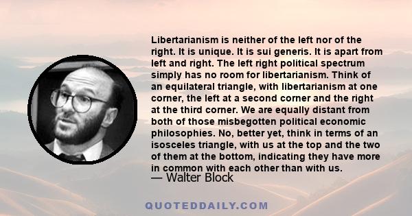 Libertarianism is neither of the left nor of the right. It is unique. It is sui generis. It is apart from left and right. The left right political spectrum simply has no room for libertarianism. Think of an equilateral