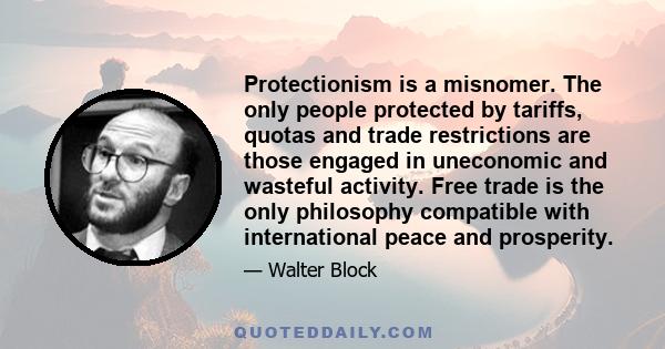 Protectionism is a misnomer. The only people protected by tariffs, quotas and trade restrictions are those engaged in uneconomic and wasteful activity. Free trade is the only philosophy compatible with international