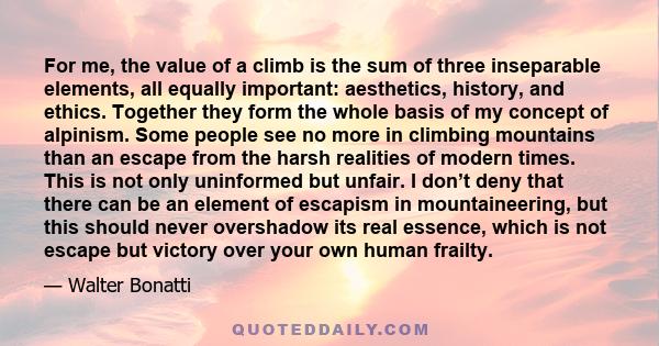 For me, the value of a climb is the sum of three inseparable elements, all equally important: aesthetics, history, and ethics. Together they form the whole basis of my concept of alpinism. Some people see no more in