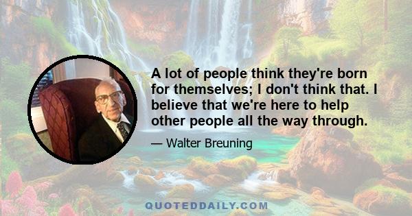 A lot of people think they're born for themselves; I don't think that. I believe that we're here to help other people all the way through.