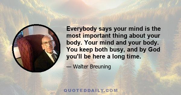 Everybody says your mind is the most important thing about your body. Your mind and your body. You keep both busy, and by God you'll be here a long time.